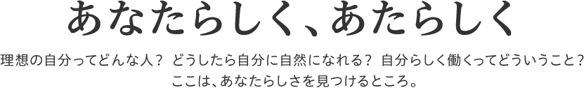 あなたらしく、あたらしく　理想の自分ってどんな人？どうしたら自分に自然になれる？自分らしく働くってどういうこと？ここは、あなたらしさを見つけるところ。